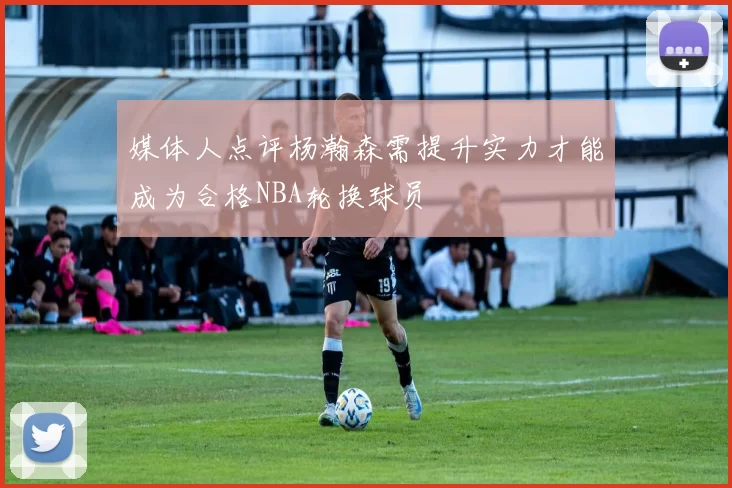 媒体人点评杨瀚森需提升实力才能成为合格NBA轮换球员