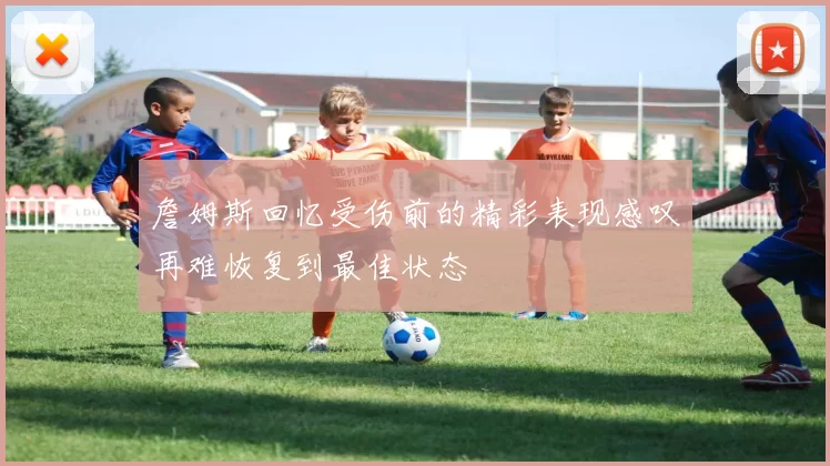 詹姆斯回忆受伤前的精彩表现感叹再难恢复到最佳状态