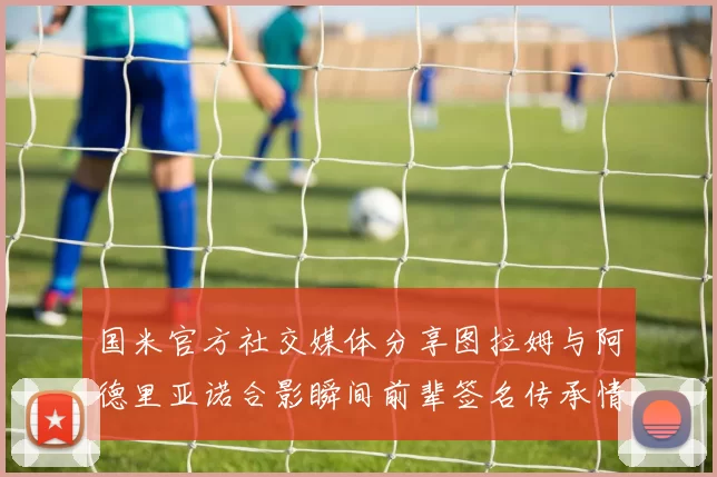 国米官方社交媒体分享图拉姆与阿德里亚诺合影瞬间前辈签名传承情怀