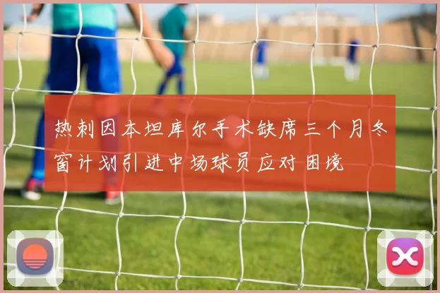 热刺因本坦库尔手术缺席三个月冬窗计划引进中场球员应对困境
