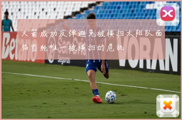 火箭成功反弹避免被横扫太阳队面临首轮唯一被横扫的危机