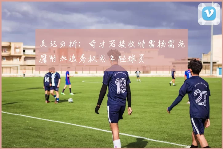 美记分析：奇才若接收特雷杨需老鹰附加选秀权或年轻球员