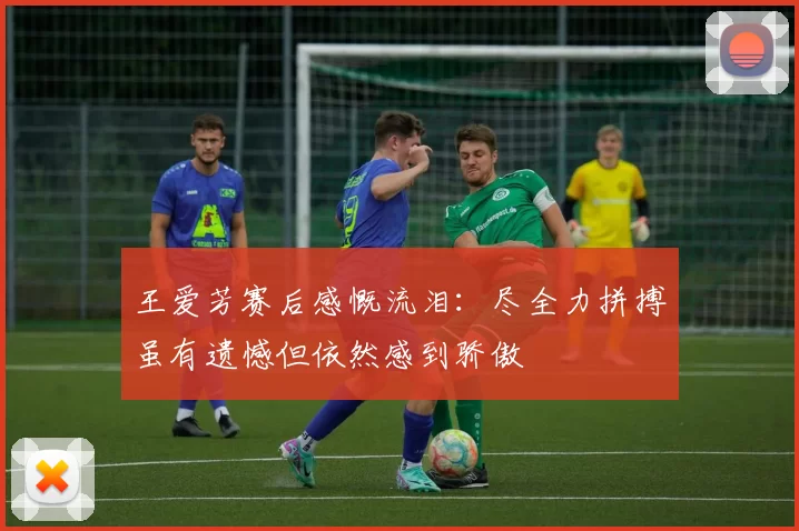 王爱芳赛后感慨流泪：尽全力拼搏虽有遗憾但依然感到骄傲