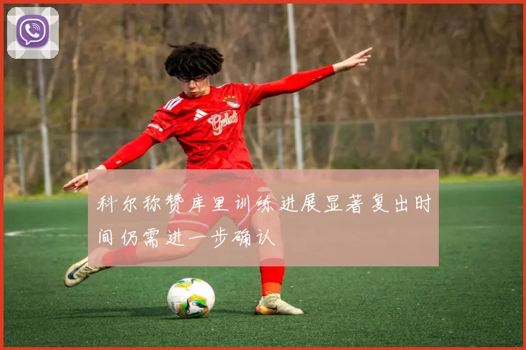 科尔称赞库里训练进展显著复出时间仍需进一步确认