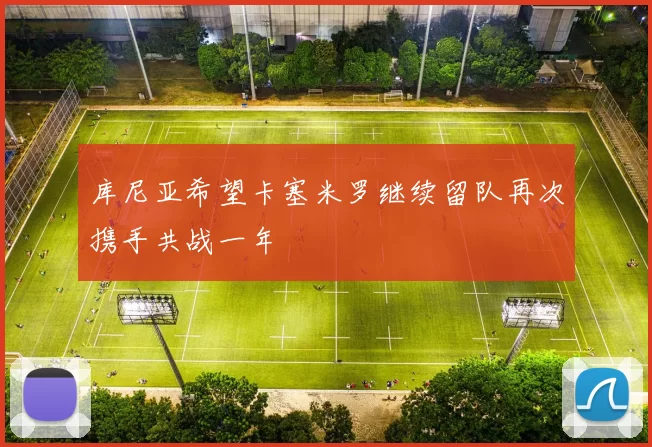库尼亚希望卡塞米罗继续留队再次携手共战一年