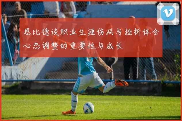 恩比德谈职业生涯伤病与挫折体会心态调整的重要性与成长