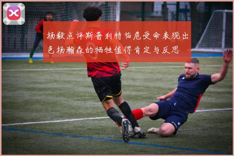 杨毅点评斯普利特临危受命表现出色杨瀚森的牺牲值得肯定与反思
