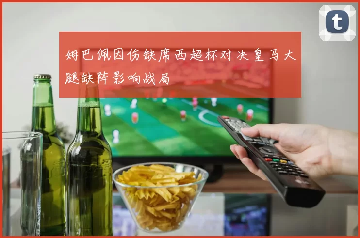 姆巴佩因伤缺席西超杯对决皇马大腿缺阵影响战局